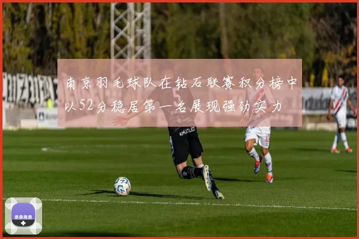 南京羽毛球队在钻石联赛积分榜中以52分稳居第一名展现强劲实力