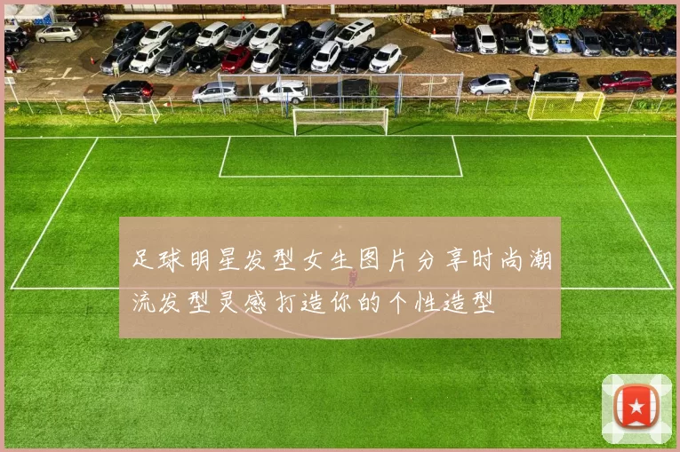 足球明星发型女生图片分享时尚潮流发型灵感打造你的个性造型