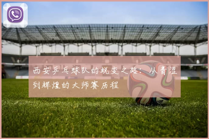 西安乒乓球队的蜕变之路：从青涩到辉煌的大师赛历程