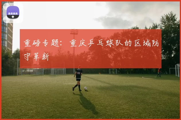 重磅专题：重庆乒乓球队的区域防守革新