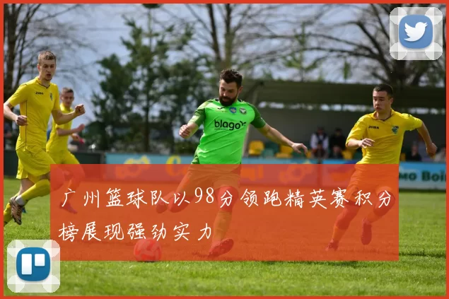 广州篮球队以98分领跑精英赛积分榜展现强劲实力