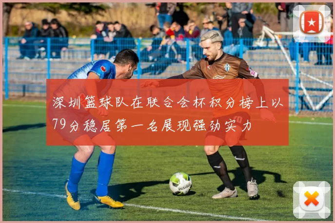 深圳篮球队在联合会杯积分榜上以79分稳居第一名展现强劲实力