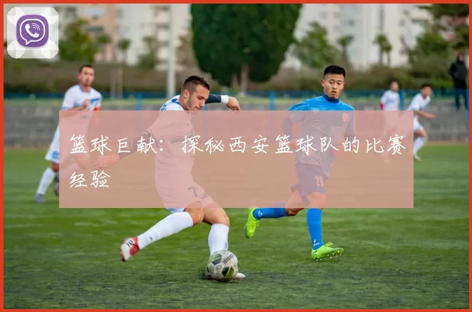 篮球巨献：探秘西安篮球队的比赛经验