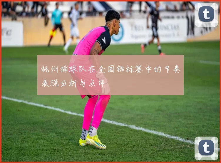 杭州排球队在全国锦标赛中的节奏表现分析与点评